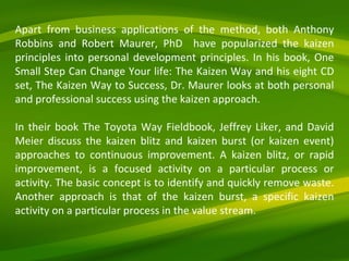 Apart from business applications of the method, both Anthony Robbins and Robert Maurer, PhD  have popularized the kaizen principles into personal development principles. In his book, One Small Step Can Change Your life: The Kaizen Way and his eight CD set, The Kaizen Way to Success, Dr. Maurer looks at both personal and professional success using the kaizen approach. In their book The Toyota Way Fieldbook, Jeffrey Liker, and David Meier discuss the kaizen blitz and kaizen burst (or kaizen event) approaches to continuous improvement. A kaizen blitz, or rapid improvement, is a focused activity on a particular process or activity. The basic concept is to identify and quickly remove waste. Another approach is that of the kaizen burst, a specific kaizen activity on a particular process in the value stream. 