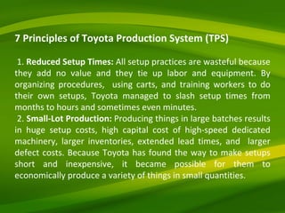 7 Principles of Toyota Production System (TPS) 1.  Reduced Setup Times:  All setup practices are wasteful because they add no value and they tie up labor and equipment. By organizing procedures,  using carts, and training workers to do their own setups, Toyota managed to slash setup times from months to hours and sometimes even minutes. 2.  Small-Lot Production:  Producing things in large batches results in huge setup costs, high capital cost of high-speed dedicated machinery, larger inventories, extended lead times, and  larger defect costs. Because Toyota has found the way to make setups short and inexpensive, it became possible for them to economically produce a variety of things in small quantities. 