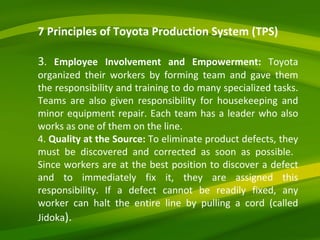 7 Principles of Toyota Production System (TPS) 3 .  Employee Involvement and Empowerment:  Toyota organized their workers by forming team and gave them the responsibility and training to do many specialized tasks. Teams are also given responsibility for housekeeping and minor equipment repair. Each team has a leader who also works as one of them on the line. 4.  Quality at the Source:  To eliminate product defects, they must be discovered and corrected as soon as possible.  Since workers are at the best position to discover a defect and to immediately fix it, they are assigned this responsibility. If a defect cannot be readily fixed, any worker can halt the entire line by pulling a cord (called Jidoka ). 