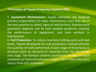 7 Principles of Toyota Production System (TPS) 5.  Equipment Maintenance:  Toyota operators are assigned primary responsibility for basic maintenance since they are in the best position to defect signs of malfunctions. Maintenance specialists diagnose and fix only complex problems, improve the performance of equipment, and train workers in maintenance. 6.  Pull Production:  To reduce inventory holding costs and lead times, Toyota developed the pull production method wherein the quantity of work performed at each stage of the process is dictated solely by demand for materials from the immediate next stage. The Kamban scheme coordinates the flow of small containers of materials between stages. This is where the term Just-in-Time (JIT) originated. 