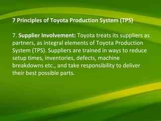 7 Principles of Toyota Production System (TPS) 7.  Supplier Involvement:  Toyota treats its suppliers as partners, as integral elements of Toyota Production System (TPS). Suppliers are trained in ways to reduce setup times, inventories, defects, machine breakdowns etc., and take responsibility to deliver their best possible parts. 
