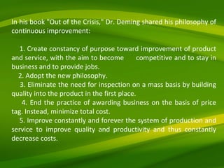In his book "Out of the Crisis," Dr. Deming shared his philosophy of continuous improvement: 1. Create constancy of purpose toward improvement of product and service, with the aim to become  competitive and to stay in business and to provide jobs. 2. Adopt the new philosophy. 3. Eliminate the need for inspection on a mass basis by building quality into the product in the first place. 4. End the practice of awarding business on the basis of price tag. Instead, minimize total cost. 5. Improve constantly and forever the system of production and service to improve quality and productivity and thus constantly decrease costs. 