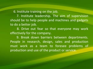 6. Institute training on the job. 7. Institute leadership. The aim of supervision should be to help people and machines and gadgets to do a better job. 8. Drive out fear so that everyone may work effectively for the company. 9. Break down barriers between departments. People in research, design, sales and production must work as a team to foresee problems of production and use of the product or service. 