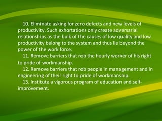 10. Eliminate asking for zero defects and new levels of productivity. Such exhortations only create adversarial relationships as the bulk of the causes of low quality and low productivity belong to the system and thus lie beyond the power of the work force. 11. Remove barriers that rob the hourly worker of his right to pride of workmanship. 12. Remove barriers that rob people in management and in engineering of their right to pride of workmanship. 13. Institute a vigorous program of education and self-improvement. 