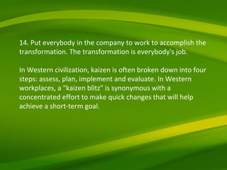 14. Put everybody in the company to work to accomplish the transformation. The transformation is everybody's job. In Western civilization, kaizen is often broken down into four steps: assess, plan, implement and evaluate. In Western workplaces, a "kaizen blitz" is synonymous with a concentrated effort to make quick changes that will help achieve a short-term goal. 