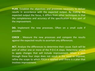 PLAN.  Establish the objectives and processes necessary to deliver results in accordance with the expected output. By making the expected output the focus, it differs from other techniques in that the completeness and accuracy of the specification is also part of the improvement. DO.  Implement the new processes. Often on a small scale if possible. CHECK .  Measure the new processes and compare the results against the expected results to ascertain any differences. ACT.  Analyze the differences to determine their cause. Each will be part of either one or more of the P-D-C-A steps. Determine where to apply changes that will include improvement. When a pass through these four steps does not result in the need to improve, refine the scope to which PDCA is applied until there is a plan that involves improvement. 