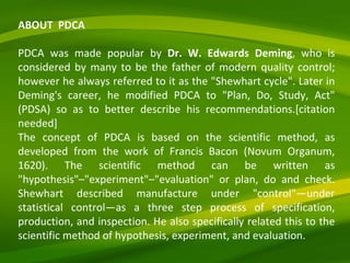 ABOUT  PDCA PDCA was made popular by  Dr. W. Edwards Deming , who is considered by many to be the father of modern quality control; however he always referred to it as the "Shewhart cycle". Later in Deming's career, he modified PDCA to "Plan, Do, Study, Act" (PDSA) so as to better describe his recommendations.[citation needed] The concept of PDCA is based on the scientific method, as developed from the work of Francis Bacon (Novum Organum, 1620). The scientific method can be written as "hypothesis"–"experiment"–"evaluation" or plan, do and check. Shewhart described manufacture under "control"—under statistical control—as a three step process of specification, production, and inspection. He also specifically related this to the scientific method of hypothesis, experiment, and evaluation.  