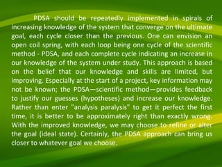 PDSA should be repeatedly implemented in spirals of increasing knowledge of the system that converge on the ultimate goal, each cycle closer than the previous. One can envision an open coil spring, with each loop being one cycle of the scientific method - PDSA, and each complete cycle indicating an increase in our knowledge of the system under study. This approach is based on the belief that our knowledge and skills are limited, but improving. Especially at the start of a project, key information may not be known; the PDSA—scientific method—provides feedback to justify our guesses (hypotheses) and increase our knowledge. Rather than enter "analysis paralysis" to get it perfect the first time, it is better to be approximately right than exactly wrong. With the improved knowledge, we may choose to refine or alter the goal (ideal state). Certainly, the PDSA approach can bring us closer to whatever goal we choose. 