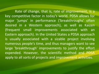 Rate of change, that is, rate of improvement, is a key competitive factor in today's world. PDSA allows for major 'jumps' in performance ('breakthroughs' often desired in a Western approach), as well as Kaizen (frequent small improvements associated with an Eastern approach). In the United States a PDSA approach is usually associated with a sizable project involving numerous people's time, and thus managers want to see large 'breakthrough' improvements to justify the effort expended. However, the scientific method and PDSA apply to all sorts of projects and improvement activities. 