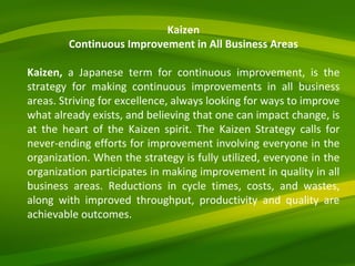 Kaizen Continuous Improvement in All Business Areas Kaizen,  a Japanese term for continuous improvement, is the strategy for making continuous improvements in all business areas. Striving for excellence, always looking for ways to improve what already exists, and believing that one can impact change, is at the heart of the Kaizen spirit. The Kaizen Strategy calls for never-ending efforts for improvement involving everyone in the organization. When the strategy is fully utilized, everyone in the organization participates in making improvement in quality in all business areas. Reductions in cycle times, costs, and wastes, along with improved throughput, productivity and quality are achievable outcomes. 