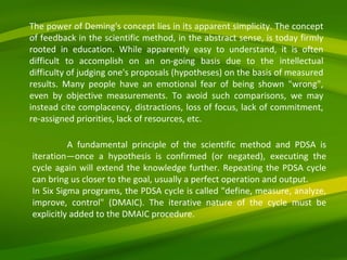 A fundamental principle of the scientific method and PDSA is iteration—once a hypothesis is confirmed (or negated), executing the cycle again will extend the knowledge further. Repeating the PDSA cycle can bring us closer to the goal, usually a perfect operation and output. In Six Sigma programs, the PDSA cycle is called "define, measure, analyze, improve, control" (DMAIC). The iterative nature of the cycle must be explicitly added to the DMAIC procedure. The power of Deming's concept lies in its apparent simplicity. The concept of feedback in the scientific method, in the abstract sense, is today firmly rooted in education. While apparently easy to understand, it is often difficult to accomplish on an on-going basis due to the intellectual difficulty of judging one's proposals (hypotheses) on the basis of measured results. Many people have an emotional fear of being shown "wrong", even by objective measurements. To avoid such comparisons, we may instead cite complacency, distractions, loss of focus, lack of commitment, re-assigned priorities, lack of resources, etc. 