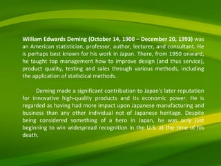 William Edwards Deming (October 14, 1900 – December 20, 1993)  was an American statistician, professor, author, lecturer, and consultant. He is perhaps best known for his work in Japan. There, from 1950 onward, he taught top management how to improve design (and thus service), product quality, testing and sales through various methods, including the application of statistical methods. Deming made a significant contribution to Japan's later reputation for innovative high-quality products and its economic power. He is regarded as having had more impact upon Japanese manufacturing and business than any other individual not of Japanese heritage. Despite being considered something of a hero in Japan, he was only just beginning to win widespread recognition in the U.S. at the time of his death. 