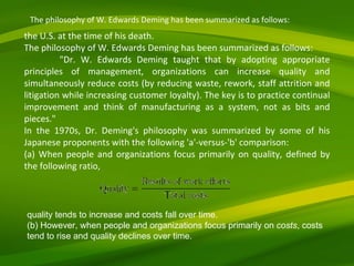 the U.S. at the time of his death. The philosophy of W. Edwards Deming has been summarized as follows: "Dr. W. Edwards Deming taught that by adopting appropriate principles of management, organizations can increase quality and simultaneously reduce costs (by reducing waste, rework, staff attrition and litigation while increasing customer loyalty). The key is to practice continual improvement and think of manufacturing as a system, not as bits and pieces." In the 1970s, Dr. Deming's philosophy was summarized by some of his Japanese proponents with the following 'a'-versus-'b' comparison: (a) When people and organizations focus primarily on quality, defined by the following ratio, quality tends to increase and costs fall over time. (b) However, when people and organizations focus primarily on  costs , costs tend to rise and quality declines over time. The philosophy of W. Edwards Deming has been summarized as follows: 