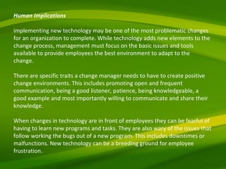 Human Implications implementing new technology may be one of the most problematic changes for an organization to complete. While technology adds new elements to the change process, management must focus on the basic issues and tools available to provide employees the best environment to adapt to the change.  There are specific traits a change manager needs to have to create positive change environments. This includes promoting open and frequent communication, being a good listener, patience, being knowledgeable, a good example and most importantly willing to communicate and share their knowledge.  When changes in technology are in front of employees they can be fearful of having to learn new programs and tasks. They are also wary of the issues that follow working the bugs out of a new program. This includes downtimes or malfunctions. New technology can be a breeding ground for employee frustration.  