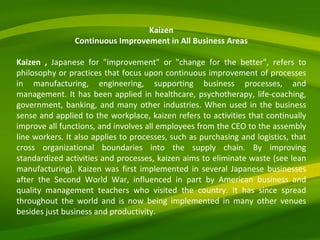 Kaizen Continuous Improvement in All Business Areas Kaizen ,  Japanese for "improvement" or "change for the better", refers to philosophy or practices that focus upon continuous improvement of processes in manufacturing, engineering, supporting business processes, and management. It has been applied in healthcare, psychotherapy, life-coaching, government, banking, and many other industries. When used in the business sense and applied to the workplace, kaizen refers to activities that continually improve all functions, and involves all employees from the CEO to the assembly line workers. It also applies to processes, such as purchasing and logistics, that cross organizational boundaries into the supply chain. By improving standardized activities and processes, kaizen aims to eliminate waste (see lean manufacturing). Kaizen was first implemented in several Japanese businesses after the Second World War, influenced in part by American business and quality management teachers who visited the country. It has since spread throughout the world and is now being implemented in many other venues besides just business and productivity.   