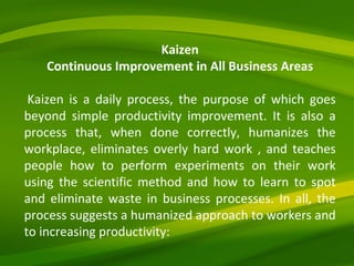 Kaizen Continuous Improvement in All Business Areas   Kaizen is a daily process, the purpose of which goes beyond simple productivity improvement. It is also a process that, when done correctly, humanizes the workplace, eliminates overly hard work , and teaches people how to perform experiments on their work using the scientific method and how to learn to spot and eliminate waste in business processes. In all, the process suggests a humanized approach to workers and to increasing productivity: 