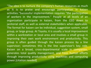 "The idea is to nurture the company's human resources as much as it is to praise and encourage participation in kaizen activities."Successful implementation requires "the participation of workers in the improvement.“ People at all levels of an organization participate in kaizen, from the CEO down to janitorial staff, as well as external stakeholders when applicable. The format for kaizen can be individual, suggestion system, small group, or large group. At Toyota, it is usually a local improvement within a workstation or local area and involves a small group in improving their own work environment and productivity. This group is often guided through the kaizen process by a line supervisor; sometimes this is the line supervisor's key role. Kaizen on a broad, cross-departmental scale in companies, generates total quality management, and frees human efforts through improving productivity using machines and computing power.[citation needed] 