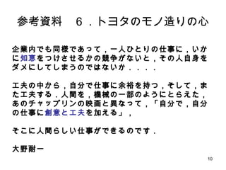 10
参考資料 ６．トヨタのモノ造りの心
企業内でも同様であって，一人ひとりの仕事に，いかに知恵をつ
けさせるかの競争がないと，その人自身をダメにしてしまうので
はないか．．．．
工夫の中から，自分で仕事に余裕を持つ，そして，また工夫する．
人間を，機械の一部のようにとらえた，あのチャップリンの映画と
異なって，「自分で，自分の仕事に創意と工夫を加える」，
そこに人間らしい仕事ができるのです．
大野耐一
 