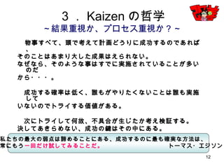 12
３．Kaizenの哲学
～結果重視か、プロセス重視か？～
物事すべて、頭で考えて計画どうりに成功するのであれば、
そのことはあまり大した成果はえられない。
なぜなら、そのような事はすでに実施されていることが多いのだ
から・・・。
成功する確率は低く、誰もがやりたくないことは誰も実施して
いないのでトライする価値がある。
次にトライして何故、不具合が生じたか考え検証する。
決してあきらめない、成功の鍵はその中にある。
私たちの最大の弱点は諦めることにある、成功するのに最も確実な方法は、
常にもう一回だけ試してみることだ。 トーマス・エジソン
 