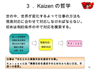 13
３．Kaizenの哲学
世の中、世界が変化するよって仕事の方法も
現実対応に合わせて対応しなければならない。
初めは制約条件の中で対応を模索する。
・新しい技術開発
・画期的素材開発
・競合会社の動き
・顧客の要望
・法律・条令
現実対応・
制約対応
Ｋａｉｚｅｎ
仕事は『与えられた業務目的を達成する事』
Ｋａｉｚｅｎとは『業務目的を達成するためのより良い方法、手段への変更』
 