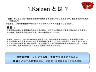 2
1.Kaizenとは？
改善（かいぜん）の一般的意味は悪い状態を改めて善くすることであるが、製造業で用いられる用語として
の改善は、工場の作業者が中心となって行うボトムアップ活動のことである。
概要 ：
改善活動の内容は生産設備の改造や工具の新作、ポカヨケの製作など業務効率の向上や作業安全性の
確保、品質不具合防止など生産に関わる範囲全てにわたる。
改善は、今日ではしばしばKaizenと表現される。日本の製造業が海外へ工場を展開した際に、日本から
派遣された作業トレーナーが現地従業員に教えたり、また1980年代にMITが中心になって行った日本の
製造業の強さの研究、などを通じて日本の製造業の重要な要素の一つとして海外でも広まり、結果
Kaizenとして世界でも通用する言葉となった。
現状の設備、マシンで品質、生産性を向上させる為に
現場サイドでの知恵を出し、で品質、生産性を向上させる活動
 