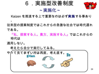 24
６．実施型改善制度
～実施化～
Kaizenを推進する上で重要なのは必ず実施する事あり、
従来型の提案制度ではこれからの急激な社会では時代遅れ
である。
『私、提案する人。貴方、実施する人』ではこれからの時代は
通用しない。
考えたら自分で実行してみる。
やって見てまずい所は再度、考え直す。
 