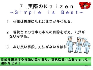 28
７.実際のＫａｉｚｅｎ
～Ｓｉｍｐｌｅ ｉｓ Ｂｅｓｔ～
１．仕事は複雑になればミスが多くなる。
２．現状とその仕事の本来の目的を考え、ムダがない
か判断。
３．より良い手段、方法がないか検討。
目的を達成する方法は色々あり、現状にあったＢｅｓｔな選択をせよ！
 