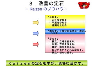 30
『止める』
・ムダをやめる
・不要をやめる
・過剰を止める
『減らす』：部分的な停止・廃止⇒へらす
『かえる』
・視点、立場を変える。
・手順・方法を改える。
・素材・部品を代える。
・ピンチをチャンスに変える。
・原点・初心に返る。
８．改善の定石
～Kaizenのノウハウ～
Ｋａｉｚｅｎの定石を学び、現場に活かす。
 