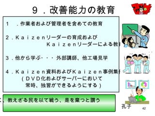 42
９．改善能力の教育
１ ．作業者および管理者を含めての教育
２．Ｋａｉｚｅｎリーダーの育成および
Ｋａｉｚｅｎリーダーによる教育
３．他から学ぶ・・・外部講師、他工場見学
４．Ｋａｉｚｅｎ資料およびＫａｉｚｅｎ事例集作成
（ＤＶＤ化およびサーバーにおいて
常時、独習ができるようにする）
子曰く、教えざる民を以て戦う、是を棄つと謂う
孔子
 