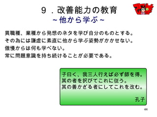 44
９．改善能力の教育
～他から学ぶ～
異職種、業種から発想のネタを学び自分のものとする。
その為には謙虚に素直に他から学ぶ姿勢がかかせない。
傲慢からは何も学べない。
常に問題意識を持ち続けることが必要である。
子曰く、我三人行えば必ず師を得。
其の者を択びてこれに従う。
其の善かざる者にしてこれを改む。
孔子
 