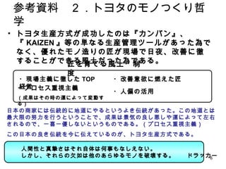 6
• トヨタ生産方式が成功したのは『カンバン』、『KAIZEN』等の単
なる生産管理ツールがあった為でなく、優れたモノ造りの匠が
現場で日夜、改善に徹することができる風土だった為である。
参考資料 ２．トヨタのモノつくり哲学
匠を育てる風土・制度
・現場主義に徹したTOP経営 ・改善意欲に燃えた匠
・プロセス重視主義
（成果はその時の運によって変動する）
・人偏の活用
日本の商家には伝統的に地道にやるというよき伝統があった。この地道とは最大限の努
力を行うということで、成果は景気の良し悪しや運によって左右されるので、一喜一優しな
いというものである。（プロセス重視主義）
この日本の良き伝統を今に伝えているのが、トヨタ生産方式である。
人間性と真摯さはそれ自体は何事もなしえない。
しかし、それらの欠如は他のあらゆるモノを破壊する。 ドラッカー
 