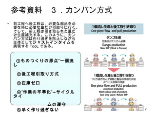 7
参考資料 ３．カンバン方式
• 前工程へ後工程は、必要な部品を必
要な時に必要な量だけ引取りに行く。
そして、前工程は引き取られた量だけ
生産補充する。このように、カンバン方
式は作り過ぎを防止しながら全体とし
てジャストインタイムを実現するTooL
である。
①ものつくりの原点”一個流し
②後工程引取り方式
③在庫ゼロ
④”作業の平準化”→サイクルタイ
ムの遵守
⑤早く作り過ぎない
 