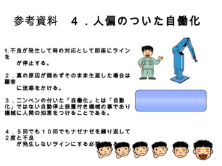 8
参考資料 ４．人偏のついた自働化
1.不良が発生して時の対応として即座にラインを
が停止する。
２．真の原因が掴めずそのまま生産した場合は顧客
に迷惑をかける。
３．ニンベンの付いた「自働化」とは「自動化」ではない
自動停止装置付き機械の事であり機械に人間の知恵
をつけることである。
４．５回でも１０回でもナゼナゼを繰り返して２度と不良
が発生しないラインにする必要がある。
 