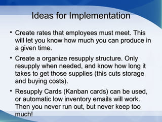 Ideas for ImplementationIdeas for Implementation

Create rates that employees must meet. ThisCreate rates that employees must meet. This
will let you know how much you can produce inwill let you know how much you can produce in
a given time.a given time.

Create a organize resupply structure. OnlyCreate a organize resupply structure. Only
resupply when needed, and know how long itresupply when needed, and know how long it
takes to get those supplies (this cuts storagetakes to get those supplies (this cuts storage
and buying costs).and buying costs).

Resupply Cards (Kanban cards) can be used,Resupply Cards (Kanban cards) can be used,
or automatic low inventory emails will work.or automatic low inventory emails will work.
Then you never run out, but never keep tooThen you never run out, but never keep too
much!much!
 