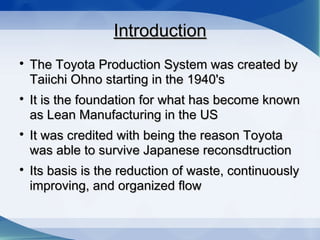 IntroductionIntroduction

The Toyota Production System was created byThe Toyota Production System was created by
Taiichi Ohno starting in the 1940'sTaiichi Ohno starting in the 1940's

It is the foundation for what has become knownIt is the foundation for what has become known
as Lean Manufacturing in the USas Lean Manufacturing in the US

It was credited with being the reason ToyotaIt was credited with being the reason Toyota
was able to survive Japanese reconsdtructionwas able to survive Japanese reconsdtruction

Its basis is the reduction of waste, continuouslyIts basis is the reduction of waste, continuously
improving, and organized flowimproving, and organized flow
 