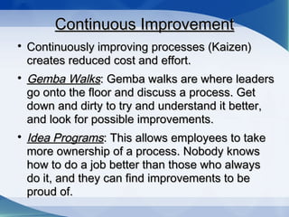 Continuous ImprovementContinuous Improvement

Continuously improving processes (Kaizen)Continuously improving processes (Kaizen)
creates reduced cost and effort.creates reduced cost and effort.

Gemba WalksGemba Walks: Gemba walks are where leaders: Gemba walks are where leaders
go onto the floor and discuss a process. Getgo onto the floor and discuss a process. Get
down and dirty to try and understand it better,down and dirty to try and understand it better,
and look for possible improvements.and look for possible improvements.

Idea ProgramsIdea Programs: This allows employees to take: This allows employees to take
more ownership of a process. Nobody knowsmore ownership of a process. Nobody knows
how to do a job better than those who alwayshow to do a job better than those who always
do it, and they can find improvements to bedo it, and they can find improvements to be
proud of.proud of.
 