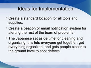 Ideas for ImplementationIdeas for Implementation

Create a standard location for all tools andCreate a standard location for all tools and
supplies.supplies.

Create a beacon or email notification system forCreate a beacon or email notification system for
alerting the rest of the team of problems.alerting the rest of the team of problems.

The Japanese set aside time for cleaning andThe Japanese set aside time for cleaning and
organizing, this lets everyone get together, getorganizing, this lets everyone get together, get
everything organized, and gets people closer toeverything organized, and gets people closer to
the ground level to spot defects.the ground level to spot defects.
 