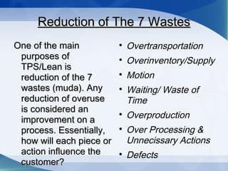Reduction of The 7 WastesReduction of The 7 Wastes
One of the mainOne of the main
purposes ofpurposes of
TPS/Lean isTPS/Lean is
reduction of the 7reduction of the 7
wastes (muda). Anywastes (muda). Any
reduction of overusereduction of overuse
is considered anis considered an
improvement on aimprovement on a
process. Essentially,process. Essentially,
how will each piece orhow will each piece or
action influence theaction influence the
customer?customer?

Overtransportation

Overinventory/Supply

Motion

Waiting/ Waste of
Time

Overproduction

Over Processing &
Unnecissary Actions

Defects
 