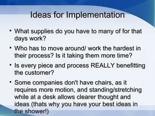 Ideas for ImplementationIdeas for Implementation

What supplies do you have to many of for thatWhat supplies do you have to many of for that
days work?days work?

Who has to move around/ work the hardest inWho has to move around/ work the hardest in
their process? Is it taking them more time?their process? Is it taking them more time?

Is every piece and process REALLY benefittingIs every piece and process REALLY benefitting
the customer?the customer?

Some companies don't have chairs, as itSome companies don't have chairs, as it
requires more motion, and standing/stretchingrequires more motion, and standing/stretching
while at a desk allows clearer thought andwhile at a desk allows clearer thought and
ideas (thats why you have your best ideas inideas (thats why you have your best ideas in
the shower!)the shower!)
 