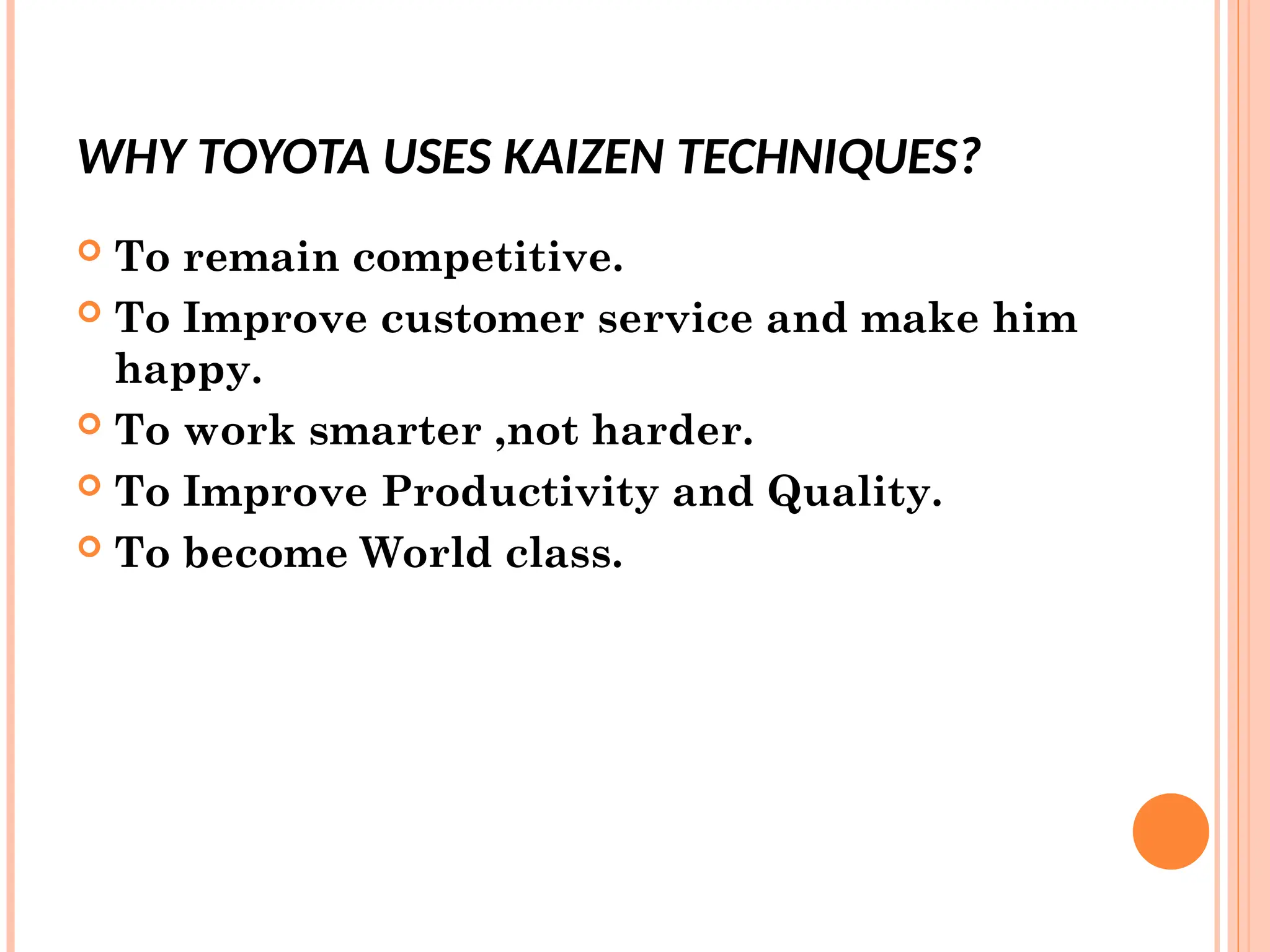 WHY TOYOTA USES KAIZEN TECHNIQUES?
 To remain competitive.
 To Improve customer service and make him
happy.
 To work smarter ,not harder.
 To Improve Productivity and Quality.
 To become World class.
 