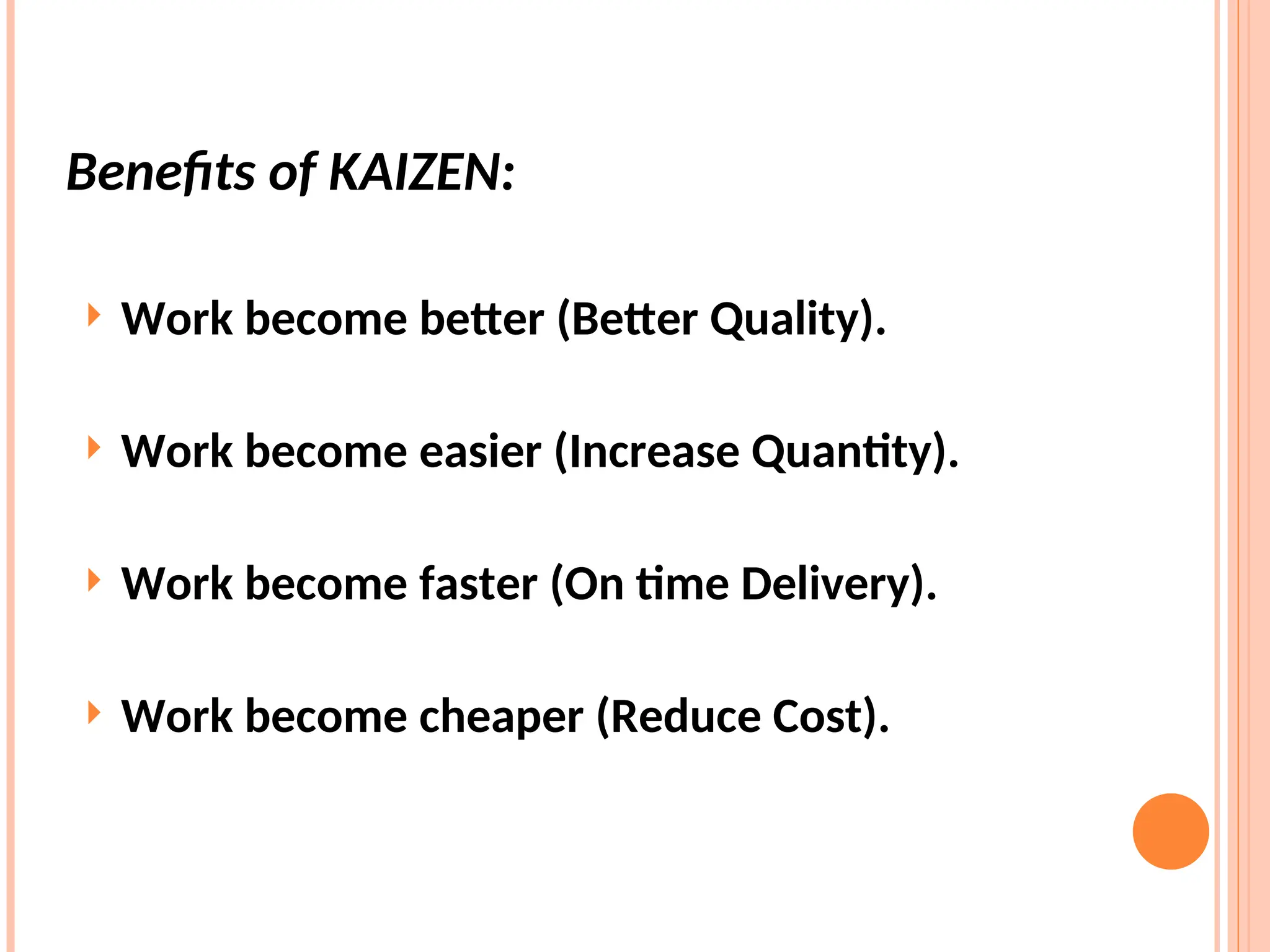  Work become better (Better Quality).
 Work become easier (Increase Quantity).
 Work become faster (On time Delivery).
 Work become cheaper (Reduce Cost).
Benefits of KAIZEN:
 