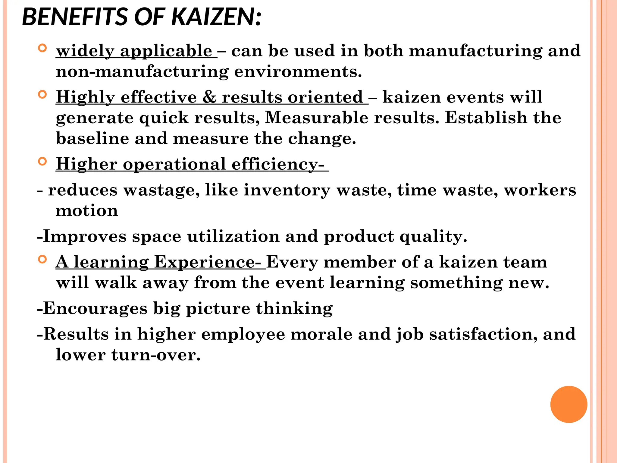 BENEFITS OF KAIZEN:
 widely applicable – can be used in both manufacturing and
non-manufacturing environments.
 Highly effective & results oriented – kaizen events will
generate quick results, Measurable results. Establish the
baseline and measure the change.
 Higher operational efficiency-
- reduces wastage, like inventory waste, time waste, workers
motion
-Improves space utilization and product quality.
 A learning Experience- Every member of a kaizen team
will walk away from the event learning something new.
-Encourages big picture thinking
-Results in higher employee morale and job satisfaction, and
lower turn-over.
 