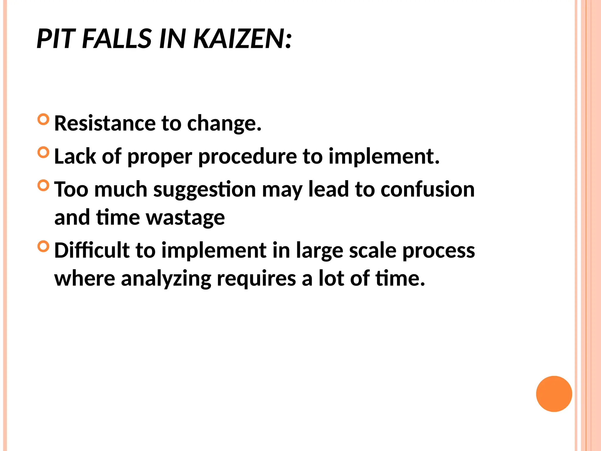 PIT FALLS IN KAIZEN:
 Resistance to change.
 Lack of proper procedure to implement.
 Too much suggestion may lead to confusion
and time wastage
 Difficult to implement in large scale process
where analyzing requires a lot of time.
 