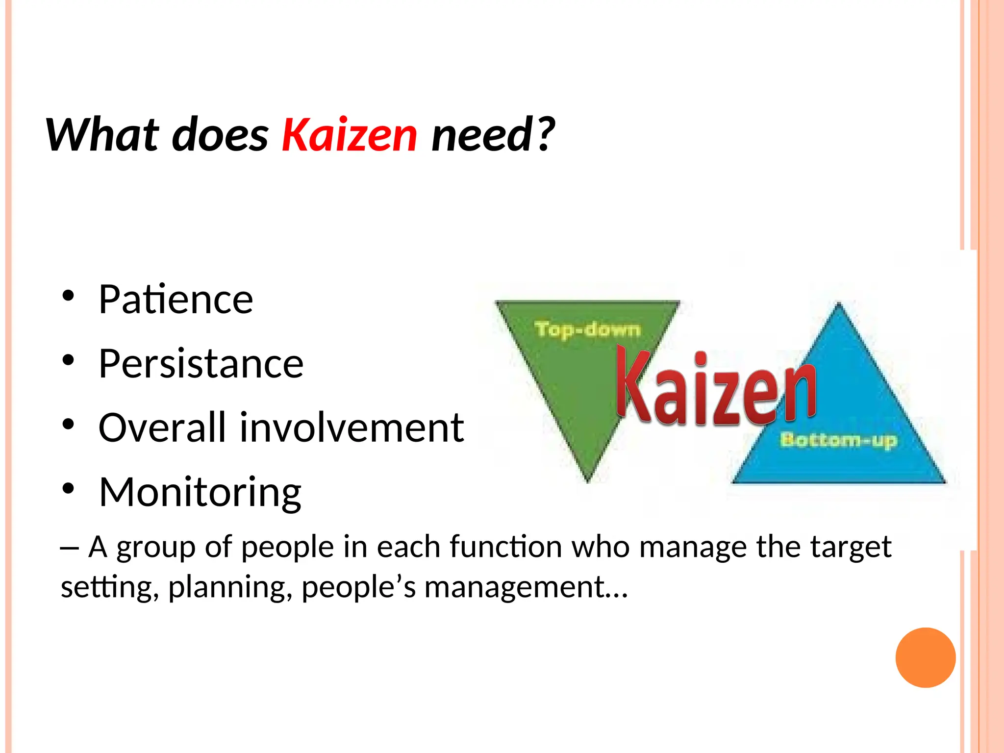 • Patience
• Persistance
• Overall involvement
• Monitoring
– A group of people in each function who manage the target
setting, planning, people’s management…
What does Kaizen need?
 
