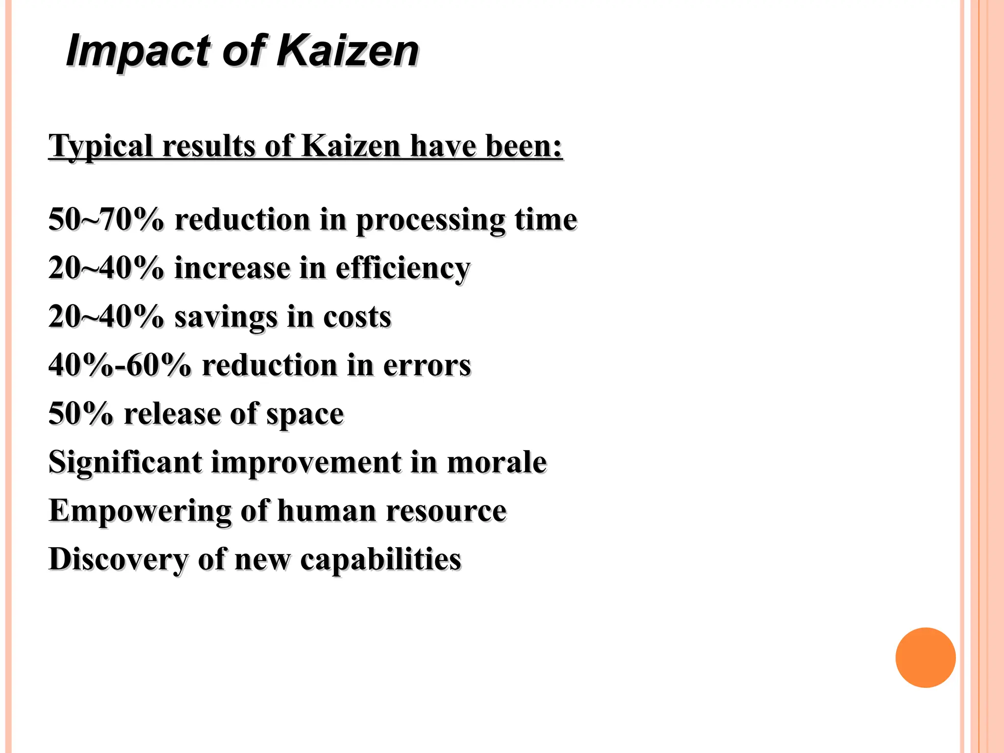 Typical results of Kaizen have been:
Typical results of Kaizen have been:
50~70% reduction in processing time
50~70% reduction in processing time
20~40% increase in efficiency
20~40% increase in efficiency
20~40% savings in costs
20~40% savings in costs
40%-60% reduction in errors
40%-60% reduction in errors
50% release of space
50% release of space
Significant improvement in morale
Significant improvement in morale
Empowering of human resource
Empowering of human resource
Discovery of new capabilities
Discovery of new capabilities
Impact of Kaizen
Impact of Kaizen
 