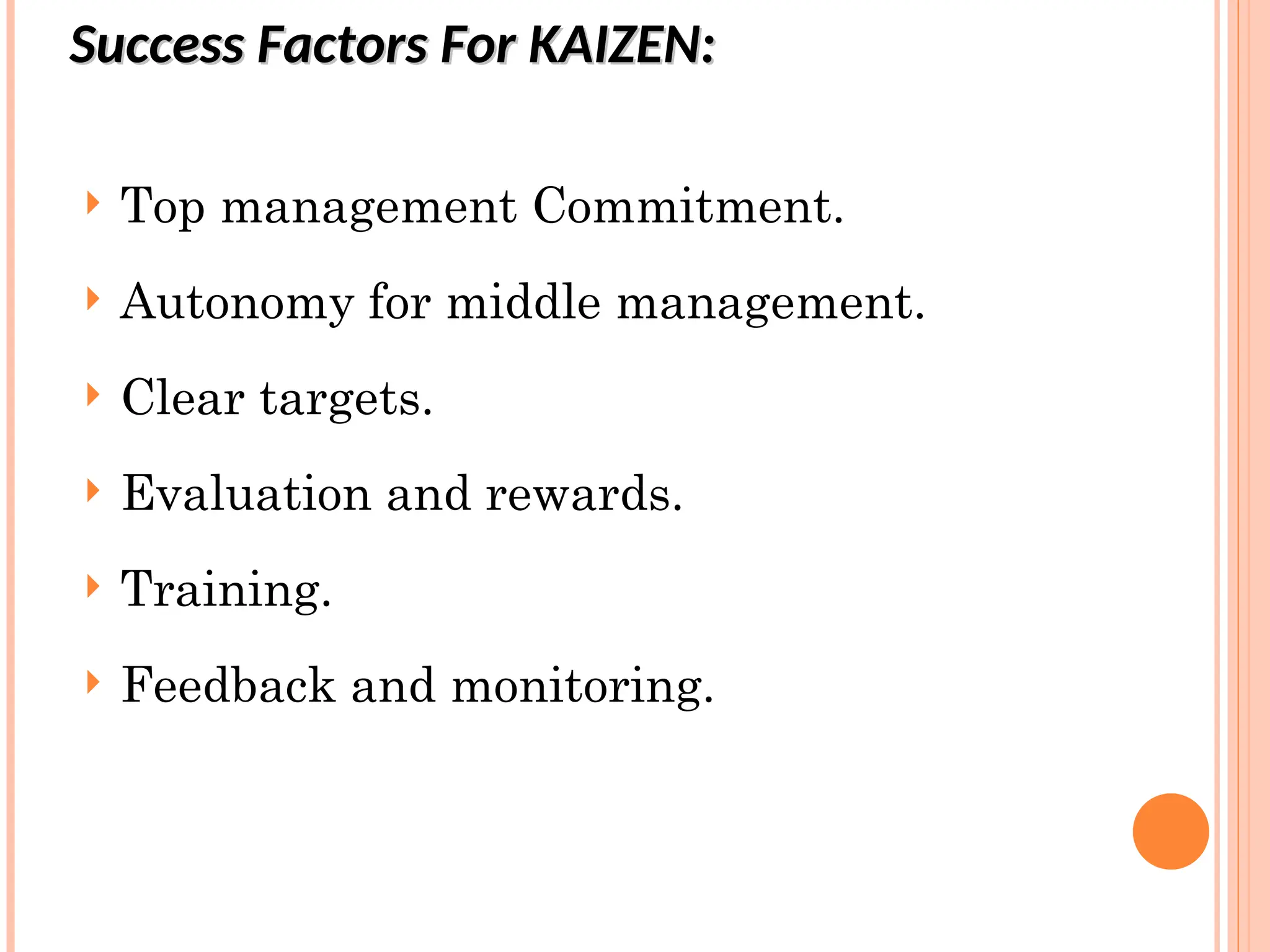 Success Factors For KAIZEN:
Success Factors For KAIZEN:
 Top management Commitment.
 Autonomy for middle management.
 Clear targets.
 Evaluation and rewards.
 Training.
 Feedback and monitoring.
 