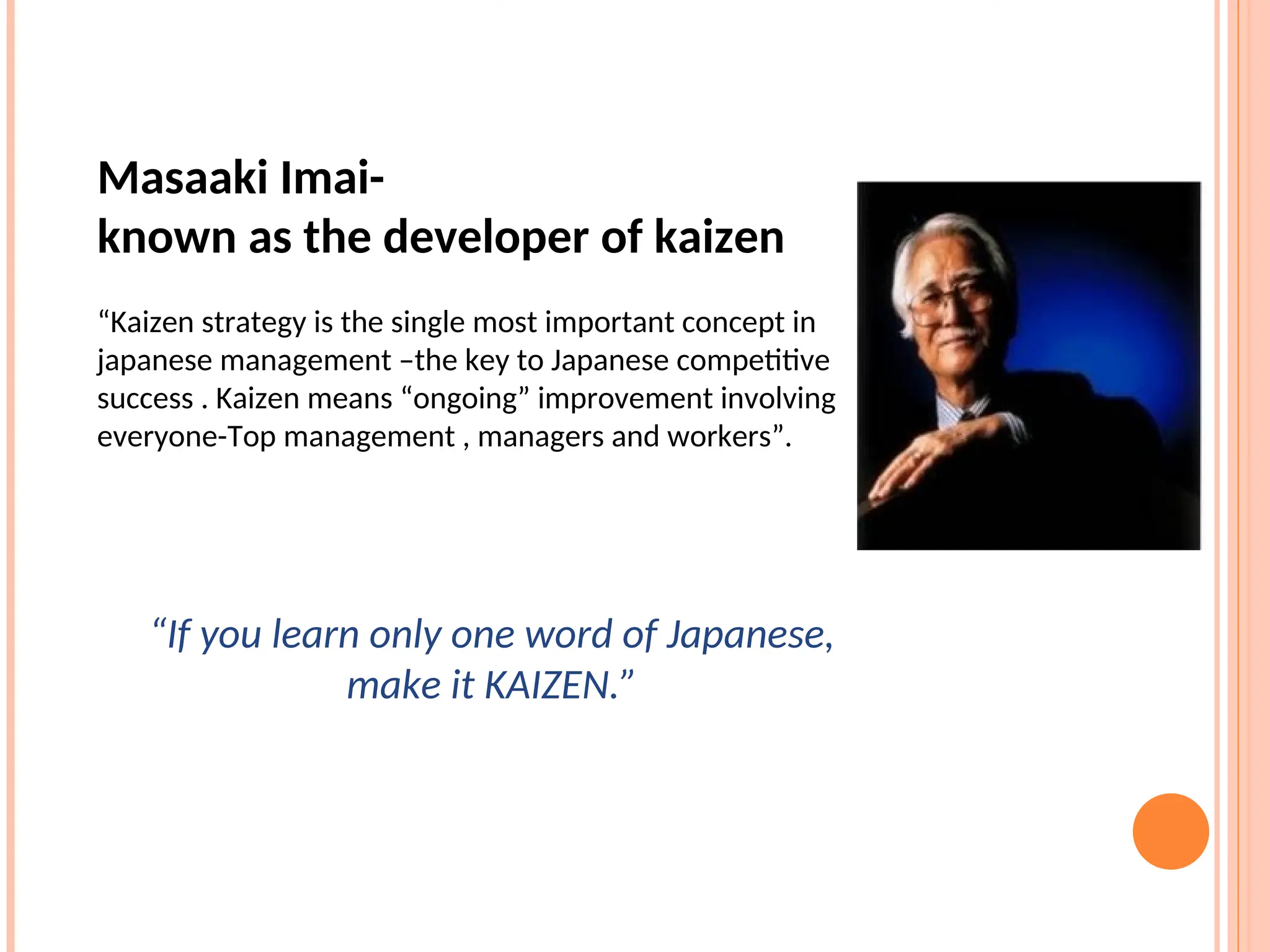 Masaaki Imai-
known as the developer of kaizen
“Kaizen strategy is the single most important concept in
japanese management –the key to Japanese competitive
success . Kaizen means “ongoing” improvement involving
everyone-Top management , managers and workers”.
“If you learn only one word of Japanese,
make it KAIZEN.”
 