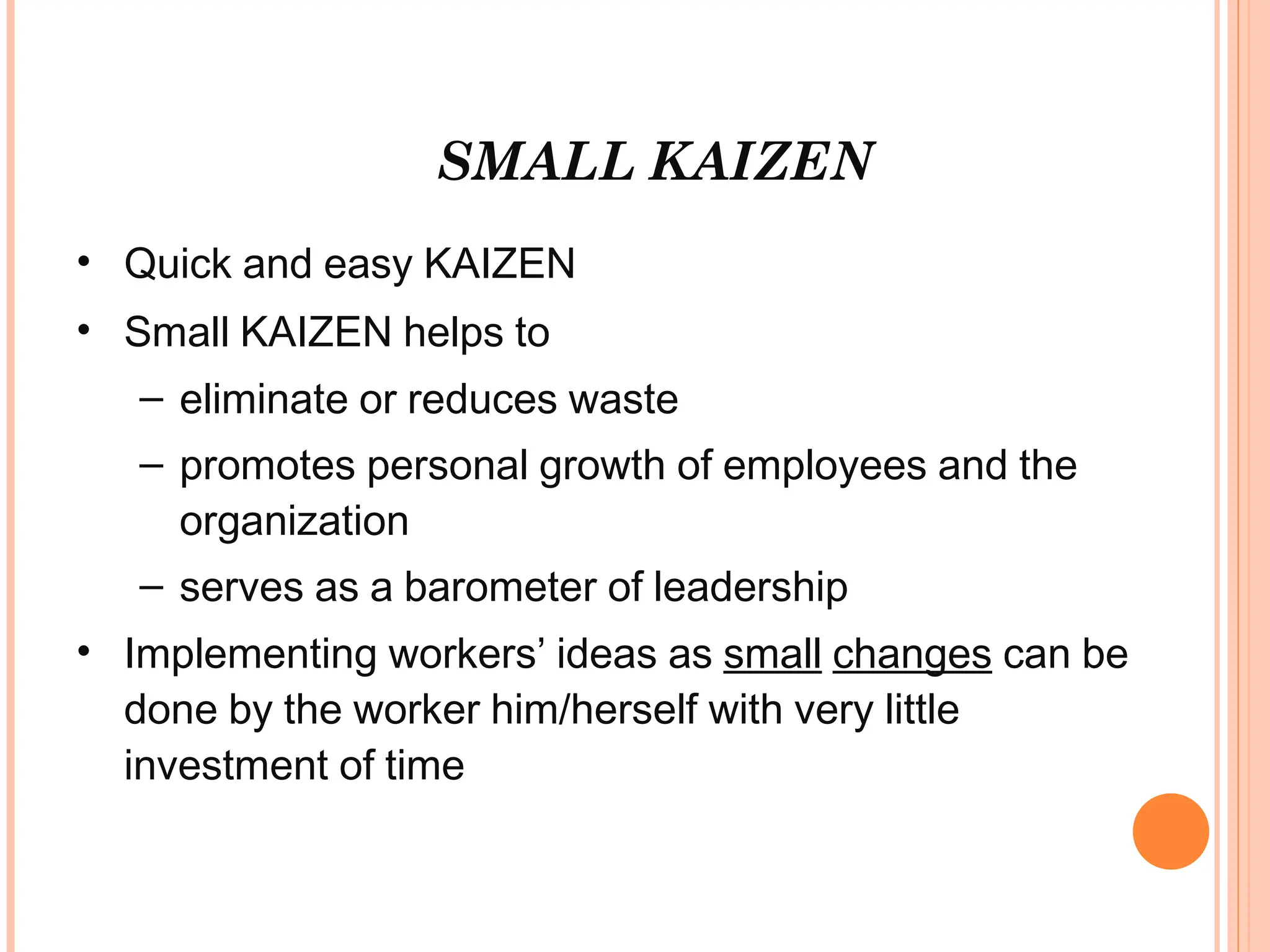 SMALL KAIZEN
• Quick and easy KAIZEN
• Small KAIZEN helps to
– eliminate or reduces waste
– promotes personal growth of employees and the
organization
– serves as a barometer of leadership
• Implementing workers’ ideas as small changes can be
done by the worker him/herself with very little
investment of time
 