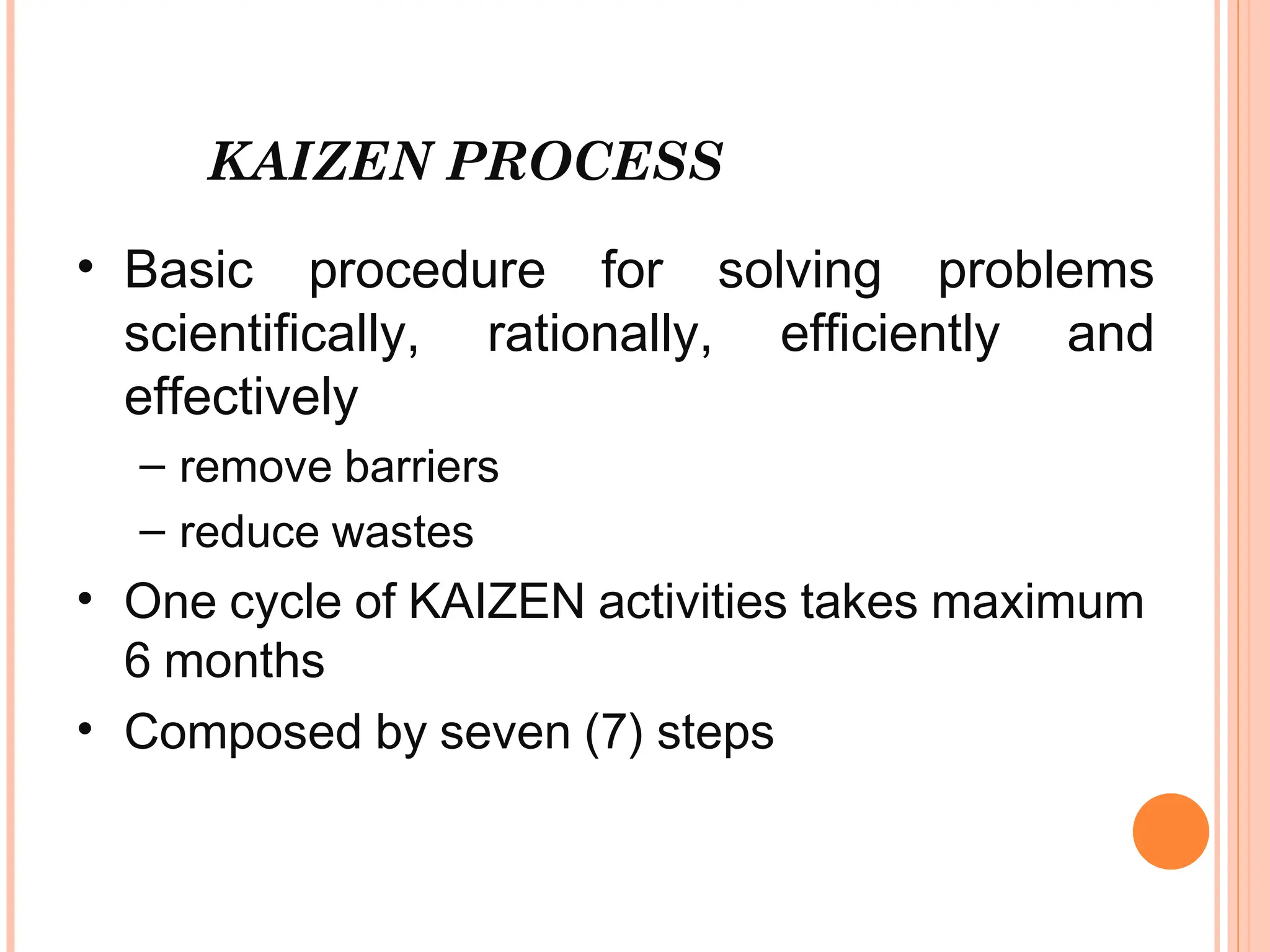 KAIZEN PROCESS
• Basic procedure for solving problems
scientifically, rationally, efficiently and
effectively
– remove barriers
– reduce wastes
• One cycle of KAIZEN activities takes maximum
6 months
• Composed by seven (7) steps
 