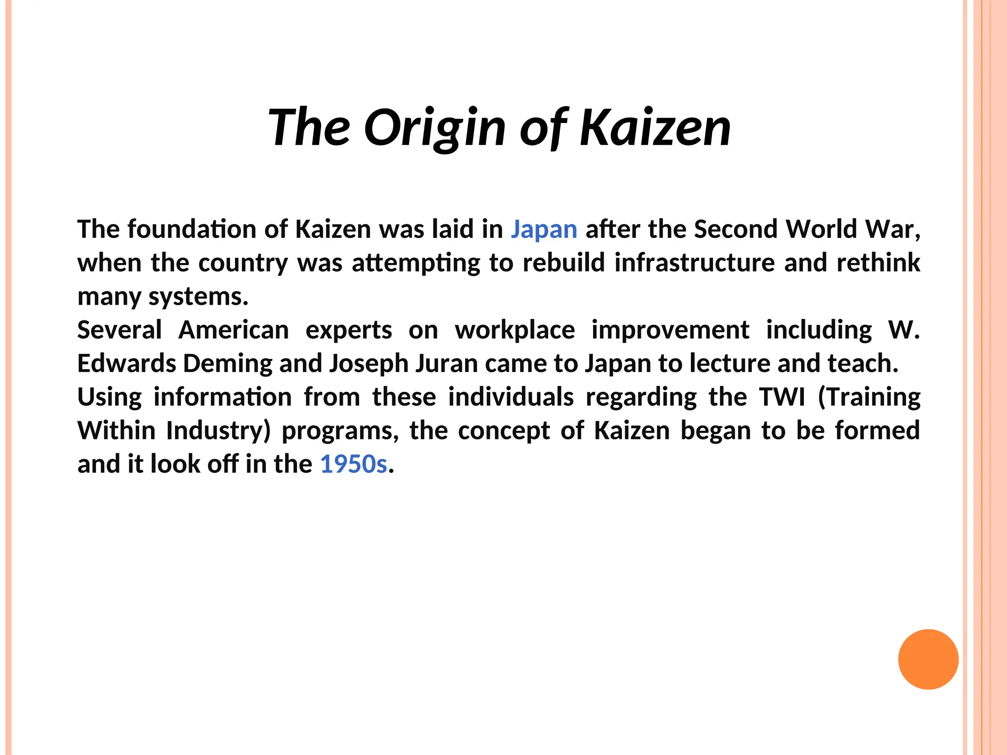 The Origin of Kaizen
The foundation of Kaizen was laid in Japan after the Second World War,
when the country was attempting to rebuild infrastructure and rethink
many systems.
Several American experts on workplace improvement including W.
Edwards Deming and Joseph Juran came to Japan to lecture and teach.
Using information from these individuals regarding the TWI (Training
Within Industry) programs, the concept of Kaizen began to be formed
and it look off in the 1950s.
 